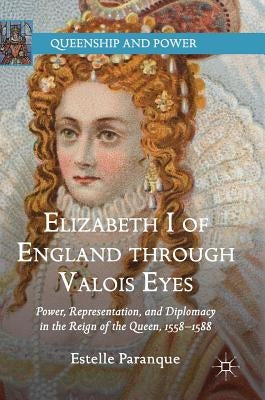 Elizabeth I of England Through Valois Eyes: Power, Representation, and Diplomacy in the Reign of the Queen, 1558-1588 by Paranque, Estelle