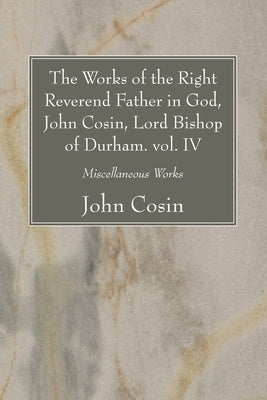 The Works of the Right Reverend Father in God, John Cosin, Lord Bishop of Durham. vol. IV by Cosin, John
