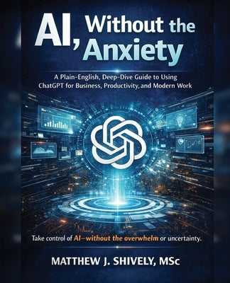 AI, Without the Anxiety: A Plain-English, Deep-Dive Guide to Using ChatGPT for Business, Productivity, and Modern Work by Shively, Matthew J.