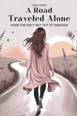 A Road Traveled Alone: When The Only Way Out Is Through by Ashley, Larah