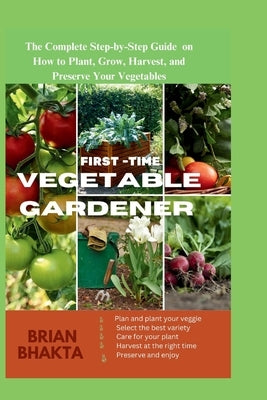 First - Time Vegetable Gardener: The Complete Step-by-Step Guide on How to Plant, Grow, Harvest, and Preserve Your Vegetables. by Bhakta, Brian