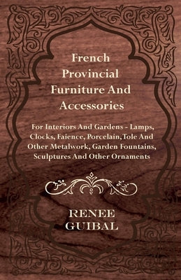 French Provincial - Furniture and Accessories - For Interiors and Gardens: Lamps - Clocks - Faience - Porcelain - Tole and Other Metalwork - Garden Fo by Guibal, Renee