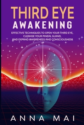 Third Eye Awakening: Effective Techniques to Open Your Third Eye, Cleanse Your Pineal Gland, and Expand Awareness and Consciousness by Mai, Anna