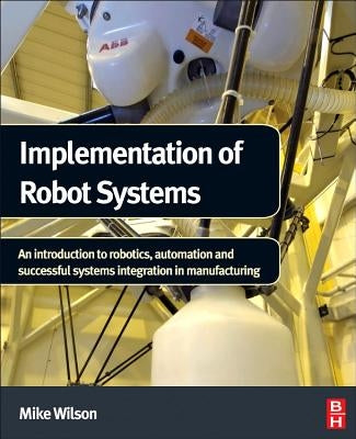 Implementation of Robot Systems: An Introduction to Robotics, Automation, and Successful Systems Integration in Manufacturing by Wilson, Mike
