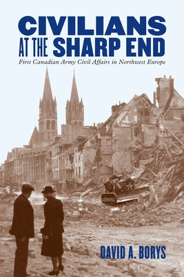 Civilians at the Sharp End: First Canadian Army Civil Affairs in Northwest Europe by Borys, David A.