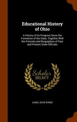 Educational History of Ohio: A History of Its Progress Since the Formation of the State, Together With the Portraits and Biographies of Past and Pr by Burns, James Jesse