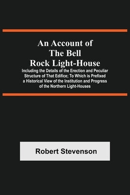 An Account Of The Bell Rock Light-House; Including The Details Of The Erection And Peculiar Structure Of That Edifice; To Which Is Prefixed A Historic by Stevenson, Robert