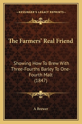 The Farmers' Real Friend: Showing How To Brew With Three-Fourths Barley To One-Fourth Malt (1847) by A. Brewer