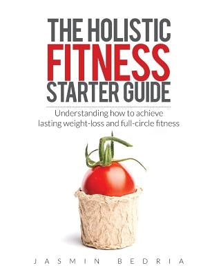 The Holistic Fitness Starter Guide: Understanding how to achieve lasting weight-loss and full-circle fitness by Bedria, Jasmin