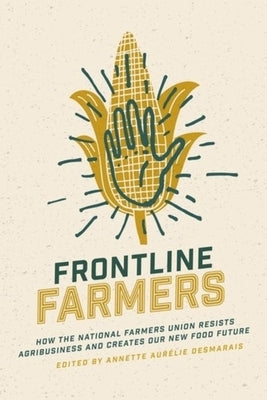 Frontline Farmers: How the National Farmers Union Resists Agribusiness and Creates Our New Food Future by Desmarais, Annette Aur