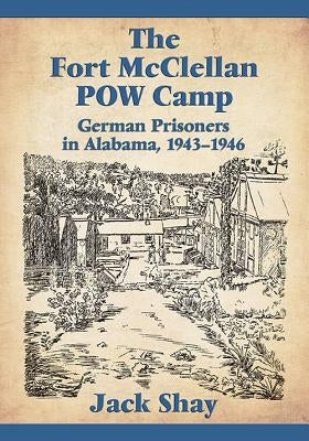 The Fort McClellan POW Camp: German Prisoners in Alabama, 1943-1946 by Shay, Jack