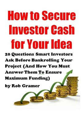 How to Secure Investor Cash for Your Idea: 20 Questions Smart Investors Ask Before Bankrolling Your Project (And How You Must Answer Them To Ensure Ma by Gramer, Rob W.