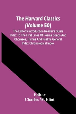 The Harvard Classics (Volume 50); The Editor'S Introduction Reader'S Guide Index To The First Lines Of Poems Songs And Choruses, Hymns And Psalms Gene by W. Eliot, Charles