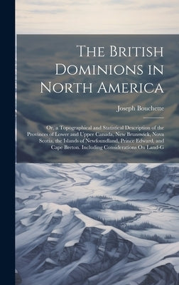 The British Dominions in North America: Or, a Topographical and Statistical Description of the Provinces of Lower and Upper Canada, New Brunswick, Nov by Bouchette, Joseph