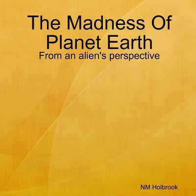The Madness Of Planet Earth- From an alien's perspective by Holbrook, Nia