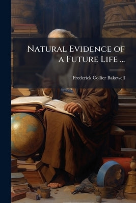 Natural Evidence of a Future Life ...: A Contribution to Natural Theology Designed As a Sequel to the Bridgewater Treatises by Bakewell, Frederick Collier