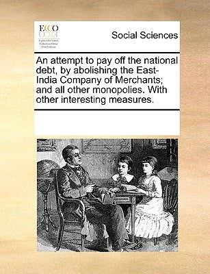 An Attempt to Pay Off the National Debt, by Abolishing the East-India Company of Merchants; And All Other Monopolies. with Other Interesting Measures. by Multiple Contributors