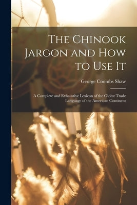 The Chinook Jargon and how to use it; a Complete and Exhaustive Lexicon of the Oldest Trade Language of the American Continent by Shaw, George Coombs