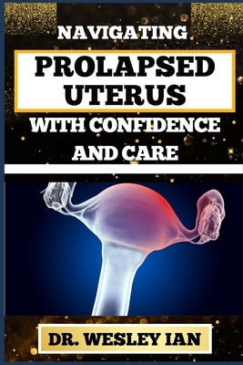 Navigating Prolapsed Uterus with Confidence and Care: Discovering Resilience And Empowering Solutions For Confronting Challenges For A Healthy Reprodu by Ian, Wesley