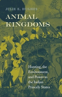 Animal Kingdoms: Hunting, the Environment, and Power in the Indian Princely States by Hughes, Julie E.