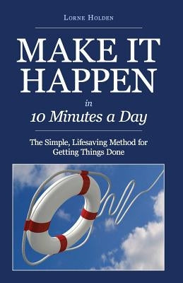 MAKE IT HAPPEN in Ten Minutes a Day: The Simple, Lifesaving Method for Getting Things Done by Holden, Lorne