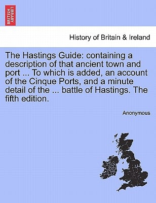 The Hastings Guide: Containing a Description of That Ancient Town and Port ... to Which Is Added, an Account of the Cinque Ports, and a Mi by Anonymous