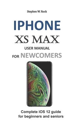 iPhone XS Max User Manual for Newcomers: Complete IOS 12 Guide for Beginners and Seniors by Rock, Stephen W.