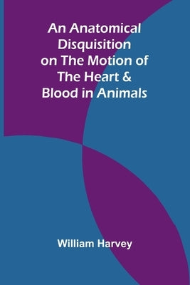 An Anatomical Disquisition on the Motion of the Heart & Blood in Animals by Harvey, William