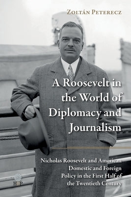 A Roosevelt in the World of Diplomacy and Journalism: Nicholas Roosevelt and American Domestic and Foreign Policy in the First Half of the Twentieth C by Peterecz, Zoltán