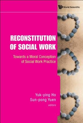 Reconstitution of Social Work: Towards a Moral Conception of Social Work Practice by Ho, Yuk-Ying