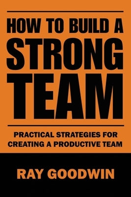 How To Build a Strong Team: Practical Strategies for Creating a Productive Team by Goodwin, Ray