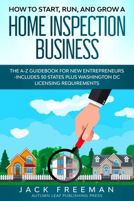 How to Start, Run, and Grow a Home Inspection Business: The A-Z Guidebook for New Entrepreneurs -Includes 50 States plus Washington DC Licensing Requi by Freeman, Jack