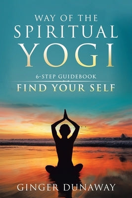 Way of the Spiritual Yogi: 6-Step Guidebook to Find Your Self by Dunaway, Ginger