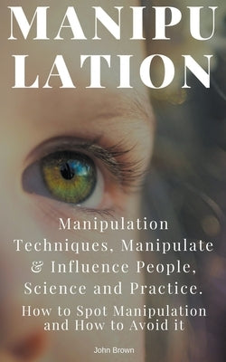 Manipulation: Manipulation Techniques; How to Spot Manipulation and How to Avoid it; Manipulate & Influence People, Science and Practice by Brown, John