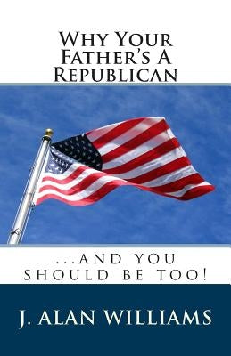 Why Your Father's a Republican: ...And You Should Be Too! by Williams, J. Alan
