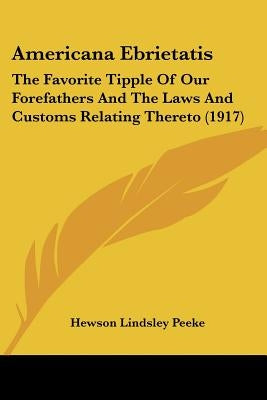 Americana Ebrietatis: The Favorite Tipple Of Our Forefathers And The Laws And Customs Relating Thereto (1917) by Peeke, Hewson Lindsley
