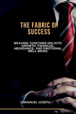 The Fabric of Success, Weaving Together Holistic Growth, Financial Abundance, and Emotional Well-being by Joseph
