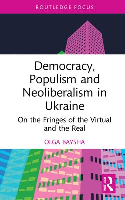 Democracy, Populism, and Neoliberalism in Ukraine: On the Fringes of the Virtual and the Real by Baysha, Olga