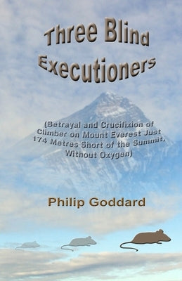 Three Blind Executioners: Betrayal and Crucifixion of Climber on Mount Everest Just 174 Metres Short of the Summit, Without Oxygen by Goddard, Philip