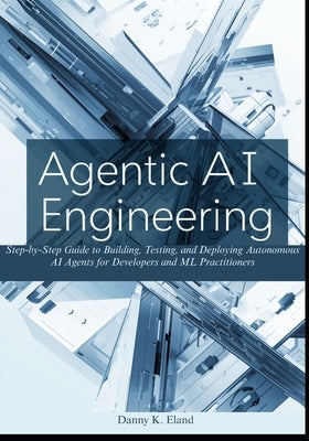 Agentic AI Engineering: Step-by-Step Guide to Building, Testing, and Deploying Autonomous AI Agents for Developers and ML Practitioners by K. Eland, Danny