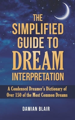The Simplified Guide To Dream Interpretation: A Condensed Dreamer's Dictionary of Over 150 of the Most Common Dreams by Blair, Damian