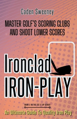 Ironclad Iron-Play: Master the Scoring Clubs and Shoot Lower Scores by Sweeney, Caden
