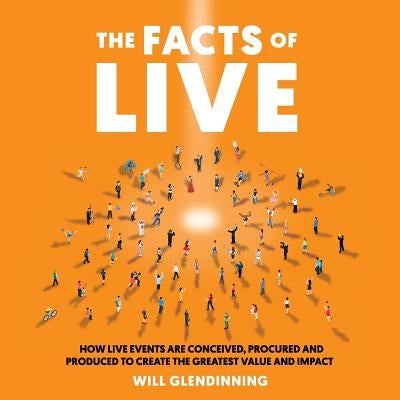 The Facts of Live: How Live Events Are Conceived, Procured and Produced to Create the Greatest Value and Impact by Glendinning, Will