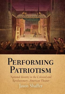 Performing Patriotism: National Identity in the Colonial and Revolutionary American Theater by Shaffer, Jason