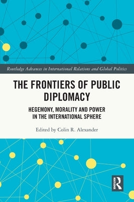 The Frontiers of Public Diplomacy: Hegemony, Morality and Power in the International Sphere by Alexander, Colin