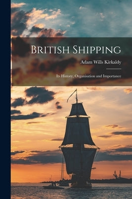 British Shipping: Its History, Organisation and Importance by Kirkaldy, Adam Wills