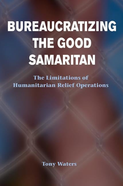 Bureaucratizing the Good Samaritan: The Limitations of Humanitarian Relief Operations by Waters, Tony