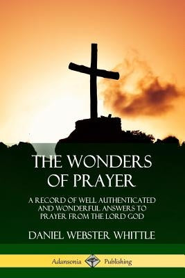 The Wonders of Prayer: A Record of Well Authenticated and Wonderful Answers to Prayer from the Lord God by Whittle, Daniel Webster
