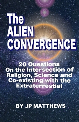 The Alien Convergence: 20 Questions On the Intersection of Religion, Science and Co-existing with the Extraterrestrial by Matthews, Jp