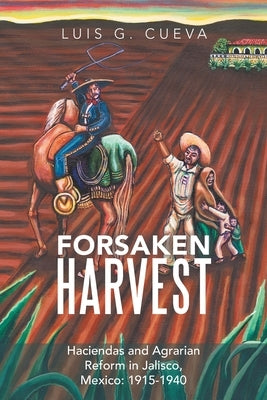 Forsaken Harvest: Haciendas and Agrarian Reform in Jalisco, Mexico: 1915-1940 by Cueva, Luis G.